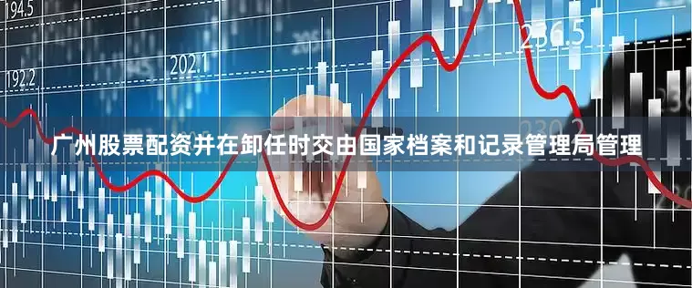 广州股票配资并在卸任时交由国家档案和记录管理局管理