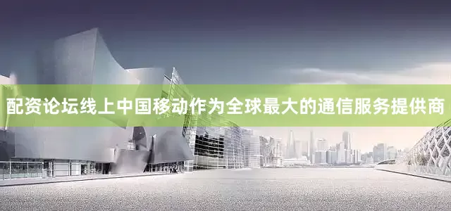 配资论坛线上中国移动作为全球最大的通信服务提供商