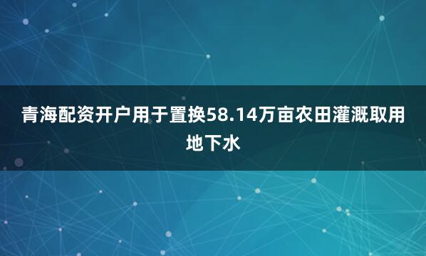 青海配资开户用于置换58.14万亩农田灌溉取用地下水
