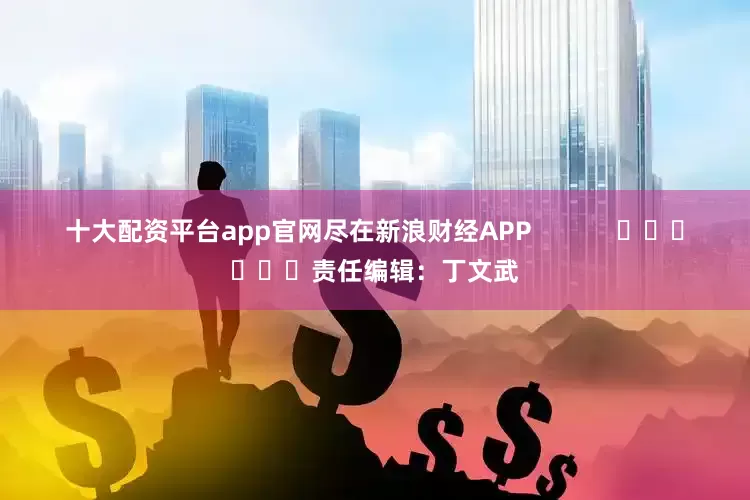 十大配资平台app官网尽在新浪财经APP            						责任编辑：丁文武