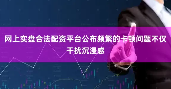 网上实盘合法配资平台公布频繁的卡顿问题不仅干扰沉浸感