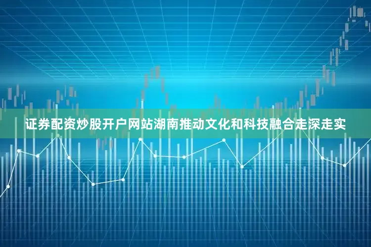 证券配资炒股开户网站湖南推动文化和科技融合走深走实
