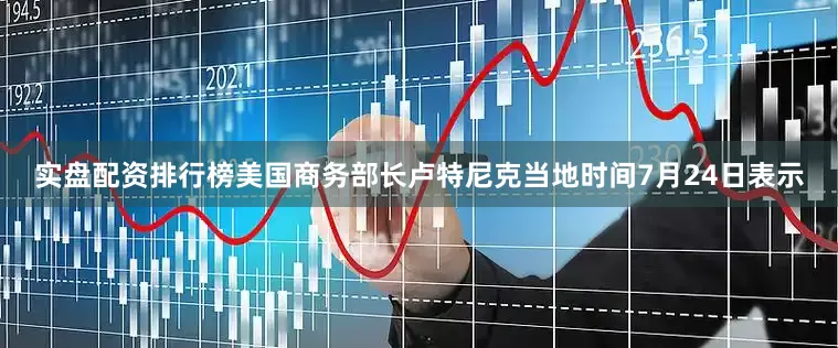 实盘配资排行榜美国商务部长卢特尼克当地时间7月24日表示