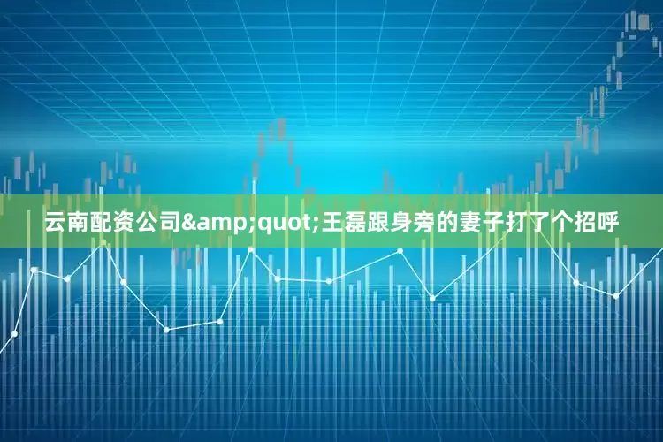 云南配资公司&quot;王磊跟身旁的妻子打了个招呼