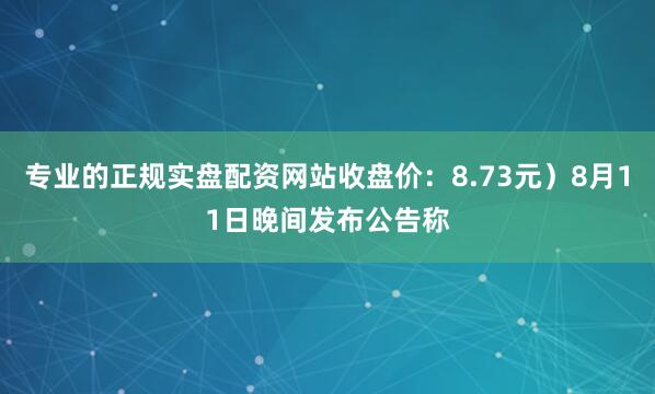 专业的正规实盘配资网站收盘价：8.73元）8月11日晚间发布公告称